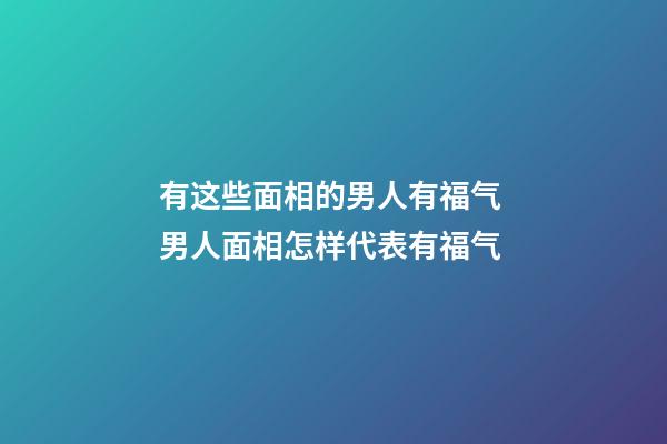有这些面相的男人有福气 男人面相怎样代表有福气